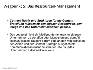• Content-Matrix und Strukturen für die Content-
Erstellung müssen zu den eigenen Ressourcen, dem
Image und den Unternehmenszielen passen.
• Das bedeutet nicht ein Medienunternehmen im eigenen
Unternehmen zu schaffen oder Menschen aus dem All
fallen zu lassen. Es geht darum eine an den Möglichkeiten,
den Zielen und der Content Strategie ausgerichtete
Kommunikationsstruktur zu schaffen, die für jedes
Unternehmen individuell sein kann.
Wegpunkt 5: Das Ressourcen-Management
Vorsprung durch Content
 