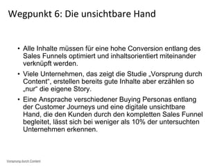 • Alle Inhalte müssen für eine hohe Conversion entlang des
Sales Funnels optimiert und inhaltsorientiert miteinander
verknüpft werden.
• Viele Unternehmen, das zeigt die Studie „Vorsprung durch
Content“, erstellen bereits gute Inhalte aber erzählen so
„nur“ die eigene Story.
• Eine Ansprache verschiedener Buying Personas entlang
der Customer Journeys und eine digitale unsichtbare
Hand, die den Kunden durch den kompletten Sales Funnel
begleitet, lässt sich bei weniger als 10% der untersuchten
Unternehmen erkennen.
Wegpunkt 6: Die unsichtbare Hand
Vorsprung durch Content
 