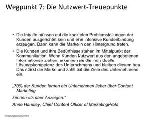 • Die Inhalte müssen auf die konkreten Problemstellungen der
Kunden ausgerichtet sein und eine intensive Kundenbindung
erzeugen. Dann kann die Marke in den Hintergrund treten.
• Die Kunden und ihre Bedürfnisse stehen im Mittelpunkt der
Kommunikation. Wenn Kunden Nutzwert aus den angebotenen
Informationen ziehen, erkennen sie die individuelle
Lösungskompetenz des Unternehmens und bleiben diesem treu.
Das stärkt die Marke und zahlt auf die Ziele des Unternehmens
ein.
„70% der Kunden lernen ein Unternehmen lieber über Content
Marketing
kennen als über Anzeigen.“
Anne Handley, Chief Content Officer of MarketingProfs
Wegpunkt 7: Die Nutzwert-Treuepunkte
Vorsprung durch Content
 