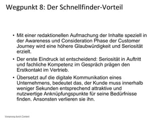 • Mit einer redaktionellen Aufmachung der Inhalte speziell in
der Awareness und Consideration Phase der Customer
Journey wird eine höhere Glaubwürdigkeit und Seriosität
erzielt.
• Der erste Eindruck ist entscheidend: Seriosität in Auftritt
und fachliche Kompetenz im Gespräch prägen den
Erstkontakt im Vertrieb.
• Übersetzt auf die digitale Kommunikation eines
Unternehmens, bedeutet das, der Kunde muss innerhalb
weniger Sekunden entsprechend attraktive und
nutzwertige Anknüpfungspunkte für seine Bedürfnisse
finden. Ansonsten verlieren sie ihn.
Wegpunkt 8: Der Schnellfinder-Vorteil
Vorsprung durch Content
 