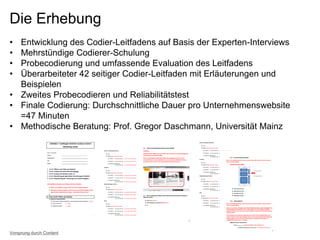Die Erhebung
• Entwicklung des Codier-Leitfadens auf Basis der Experten-Interviews
• Mehrstündige Codierer-Schulung
• Probecodierung und umfassende Evaluation des Leitfadens
• Überarbeiteter 42 seitiger Codier-Leitfaden mit Erläuterungen und
Beispielen
• Zweites Probecodieren und Reliabilitätstest
• Finale Codierung: Durchschnittliche Dauer pro Unternehmenswebsite
=47 Minuten
• Methodische Beratung: Prof. Gregor Daschmann, Universität Mainz
Vorsprung durch Content
 