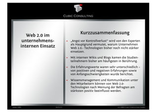 Kurzzusammenfassung
           Web 2.0 im
         unternehmens-                • „Angst vor Kontrollverlust“ wird von den Experten
                                        als Hauptgrund vermutet, warum Unternehmen
        internen Einsatz                Web 2.0.- Technologien bisher noch nicht stärker
                                        einsetzen.
                                      • Mit internen Wikis und Blogs kamen die Studien-
                                        teilnehmern bisher am häufigsten in Berührung.
                                      • Die Erfahrungswerte waren sehr unterschiedlich –
                                        von positiven und negativen Erfahrungen sowie
                                        von Anfangsschwierigkeiten wurde berichtet.
                                      • Wissensmanagement und Kommunikation unter
                                        den Mitarbeitern können von Web 2.0-
                                        Technologien nach Meinung der Befragten am
                                        stärksten positiv beeinflusst werden.




März 2009                  Seite 12                                      (c) 2009 Cubic Consulting GmbH
 