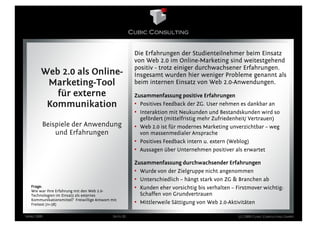 Die Erfahrungen der Studienteilnehmer beim Einsatz
                                                        von Web 2.0 im Online-Marketing sind weitestgehend
                                                        positiv - trotz einiger durchwachsener Erfahrungen.
        Web 2.0 als Online-                             Insgesamt wurden hier weniger Probleme genannt als
         Marketing-Tool                                 beim internen Einsatz von Web 2.0-Anwendungen.
           für externe                                  Zusammenfassung positive Erfahrungen
         Kommunikation                                  • Positives Feedback der ZG. User nehmen es dankbar an
                                                        • Interaktion mit Neukunden und Bestandskunden wird so
                                                          gefördert (mittelfristig mehr Zufriedenheit/ Vertrauen)
        Beispiele der Anwendung                         • Web 2.0 ist für modernes Marketing unverzichtbar – weg
            und Erfahrungen                               von massenmedialer Ansprache
                                                        • Positives Feedback intern u. extern (Weblog)
                                                        • Aussagen über Unternehmen positiver als erwartet

                                                        Zusammenfassung durchwachsender Erfahrungen
                                                        • Wurde von der Zielgruppe nicht angenommen
                                                        • Unterschiedlich – hängt stark von ZG & Branchen ab
  Frage:                                                • Kunden eher vorsichtig bis verhalten – Firstmover wichtig:
  Wie war Ihre Erfahrung mit den Web 2.0-
  Technologien im Einsatz als externes                    Schaffen von Grundvertrauen
  Kommunikationsmittel? Freiwillige Antwort mit
  Freitext (n=38)                                       • Mittlerweile Sättigung von Web 2.0-Aktivitäten

März 2009                                    Seite 20                                             (c) 2009 Cubic Consulting GmbH
 