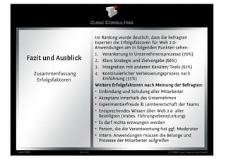 Im Ranking wurde deutlich, dass die befragten
                                          Experten die Erfolgsfaktoren für Web 2.0-
                                          Anwendungen am in folgenden Punkten sehen:
                                          1. Verankerung in Unternehmensprozesse (70%)
      Fazit und Ausblick                  2. Klare Strategie und Zielvorgabe (66%)
                                          3. Integration mit anderen Kanälen/ Tools (61%)
            Zusammenfassung               4. Kontinuierlicher Verbesserungsprozess nach
             Erfolgsfaktoren                  Einführung (55%)
                                          Weitere Erfolgsfaktoren nach Meinung der Befragten:
                                          • Einbindung und Schulung aller Mitarbeiter
                                          • Akzeptanz innerhalb des Unternehmen
                                          • Experimentierfreude & Lernbereitschaft der Teams
                                          • Entsprechendes Wissen über Web 2.0 aller
                                            Beteiligten (insbes. Führungsebene/Leitung)
                                          • Es darf nichts erzwungen werden
                                          • Person, die die Verantwortung hat ggf. Moderator
                                          • Intern: Anwendungen müssen die Belange und
                                            Prozesse der Mitarbeiter aufgreifen

März 2009                      Seite 24                                     (c) 2009 Cubic Consulting GmbH
 