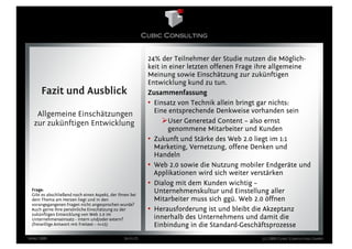 24% der Teilnehmer der Studie nutzen die Möglich-
                                                           keit in einer letzten offenen Frage ihre allgemeine
                                                           Meinung sowie Einschätzung zur zukünftigen
                                                           Entwicklung kund zu tun.
      Fazit und Ausblick                                   Zusammenfassung
                                                           • Einsatz von Technik allein bringt gar nichts:
   Allgemeine Einschätzungen                                 Eine entsprechende Denkweise vorhanden sein
  zur zukünftigen Entwicklung                                     User Generetad Content – also ernst
                                                                  genommene Mitarbeiter und Kunden
                                                           • Zukunft und Stärke des Web 2.0 liegt im 1:1
                                                             Marketing, Vernetzung, offene Denken und
                                                             Handeln
                                                           • Web 2.0 sowie die Nutzung mobiler Endgeräte und
                                                             Applikationen wird sich weiter verstärken
                                                           • Dialog mit dem Kunden wichtig –
 Frage:
 Gibt es abschließend noch einen Aspekt, der Ihnen bei
                                                             Unternehmenskultur und Einstellung aller
 dem Thema am Herzen liegt und in den                        Mitarbeiter muss sich ggü. Web 2.0 öffnen
 vorangegangenen Fragen nicht angesprochen wurde?
 Auch gerne Ihre persönliche Einschätzung zu der           • Herausforderung ist und bleibt die Akzeptanz
 zukünftigen Entwicklung von Web 2.0 im
 Unternehmenseinsatz - intern und/oder extern?               innerhalb des Unternehmens und damit die
 (freiwillige Antwort mit Freitext – n=15)                   Einbindung in die Standard-Geschäftsprozesse
März 2009                                       Seite 25                                      (c) 2009 Cubic Consulting GmbH
 