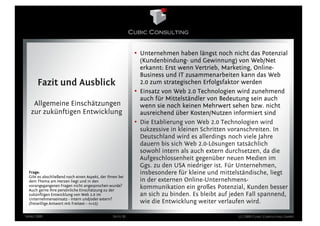 • Unternehmen haben längst noch nicht das Potenzial
                                                             (Kundenbindung- und Gewinnung) von Web/Net
                                                             erkannt: Erst wenn Vertrieb, Marketing, Online-
                                                             Business und IT zusammenarbeiten kann das Web
      Fazit und Ausblick                                     2.0 zum strategischen Erfolgsfaktor werden
                                                           • Einsatz von Web 2.0 Technologien wird zunehmend
                                                             auch für Mittelständler von Bedeutung sein auch
   Allgemeine Einschätzungen                                 wenn sie noch keinen Mehrwert sehen bzw. nicht
  zur zukünftigen Entwicklung                                ausreichend über Kosten/Nutzen informiert sind
                                                           • Die Etablierung von Web 2.0 Technologien wird
                                                             sukzessive in kleinen Schritten voranschreiten. In
                                                             Deutschland wird es allerdings noch viele Jahre
                                                             dauern bis sich Web 2.0-Lösungen tatsächlich
                                                             sowohl intern als auch extern durchsetzen, da die
                                                             Aufgeschlossenheit gegenüber neuen Medien im
                                                             Ggs. zu den USA niedriger ist. Für Unternehmen,
 Frage:                                                      insbesondere für kleine und mittelständische, liegt
 Gibt es abschließend noch einen Aspekt, der Ihnen bei
 dem Thema am Herzen liegt und in den                        in der externen Online-Unternehmens-
 vorangegangenen Fragen nicht angesprochen wurde?
 Auch gerne Ihre persönliche Einschätzung zu der
                                                             kommunikation ein großes Potenzial, Kunden besser
 zukünftigen Entwicklung von Web 2.0 im                      an sich zu binden. Es bleibt auf jeden Fall spannend,
 Unternehmenseinsatz - intern und/oder extern?
 (freiwillige Antwort mit Freitext – n=15)                   wie die Entwicklung weiter verlaufen wird.

März 2009                                       Seite 26                                        (c) 2009 Cubic Consulting GmbH
 
