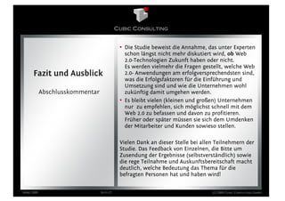 • Die Studie beweist die Annahme, das unter Experten
                                              schon längst nicht mehr diskutiert wird, ob Web
                                              2.0-Technologien Zukunft haben oder nicht.
                                              Es werden vielmehr die Fragen gestellt, welche Web
      Fazit und Ausblick                      2.0- Anwendungen am erfolgversprechendsten sind,
                                              was die Erfolgsfaktoren für die Einführung und
                                              Umsetzung sind und wie die Unternehmen wohl
            Abschlusskommentar                zukünftig damit umgehen werden.
                                            • Es bleibt vielen (kleinen und großen) Unternehmen
                                              nur zu empfehlen, sich möglichst schnell mit dem
                                              Web 2.0 zu befassen und davon zu profitieren.
                                              Früher oder später müssen sie sich dem Umdenken
                                              der Mitarbeiter und Kunden sowieso stellen.

                                            Vielen Dank an dieser Stelle bei allen Teilnehmern der
                                            Studie. Das Feedback von Einzelnen, die Bitte um
                                            Zusendung der Ergebnisse (selbstverständlich) sowie
                                            die rege Teilnahme und Auskunftsbereitschaft macht
                                            deutlich, welche Bedeutung das Thema für die
                                            befragten Personen hat und haben wird!


März 2009                        Seite 27                                        (c) 2009 Cubic Consulting GmbH
 