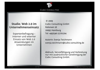 © 2009
   Studie: Web 2.0 im                 Cubic Consulting GmbH
  Unternehmenseinsatz                 Raboisen 16
                                      20095 Hamburg
        Expertenbefragung –           Tel +49(0)40-35701304
       interner und externer
        Einsatz von Web 2.0           Autorin: Svenja Teichmann
         Anwendungen im               svenja.teichmann@cubic-consulting.de
           Unternehmen

                                      Abdruck, Vervielfältigung und Verbreitung
                                      nur mit ausdrücklicher Genehmigung der
                                      Cubic Consulting GmbH.



März 2009                  Seite 28                               (c) 2009 Cubic Consulting GmbH
 