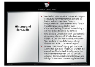 •   Das Web 2.0 nimmt eine immer wichtigere
                                        Bedeutung für Unternehmen ein und es
                                        bieten sich stets weitere Einsatz-
                                        möglichkeiten – vom internen Wiki für das
            Hintergrund                 Projektmanagement bis hin zum
                                        Corporate Weblog für den Kundendialog -
             der Studie                 um nur einige Beispiele zu nennen.
                                    •   Sind sich die Unternehmen in Deutschland
                                        dessen auch bewusst? Welche Bedenken
                                        haben sie und wie könnten sie profitieren?
                                        Was sind die ersten Erfahrungen beim
                                        Einsatz von Web 2.0.-Anwendungen?
                                    •   Unsere Expertenbefragung gab uns erste
                                        Antworten auf diese Fragen. Es wurden die
                                        Aussichten für das Web 2.0 allgemein, im
                                        unternehmensinternen Einsatz und als
                                        externes Kommunikationsmittel sowie die
                                        Erfolgsfaktoren der Umsetzung betrachtet.

März 2009                 Seite 3                                  (c) 2009 Cubic Consulting GmbH
 