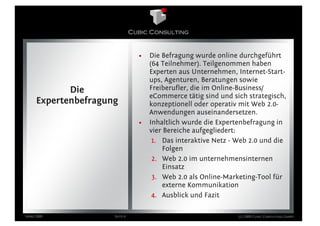 •   Die Befragung wurde online durchgeführt
                                   (64 Teilnehmer). Teilgenommen haben
                                   Experten aus Unternehmen, Internet-Start-
                                   ups, Agenturen, Beratungen sowie
            Die                    Freiberufler, die im Online-Business/
                                   eCommerce tätig sind und sich strategisch,
     Expertenbefragung             konzeptionell oder operativ mit Web 2.0-
                                   Anwendungen auseinandersetzen.
                               •   Inhaltlich wurde die Expertenbefragung in
                                   vier Bereiche aufgegliedert:
                                    1. Das interaktive Netz - Web 2.0 und die
                                       Folgen
                                    2. Web 2.0 im unternehmensinternen
                                       Einsatz
                                    3. Web 2.0 als Online-Marketing-Tool für
                                       externe Kommunikation
                                    4. Ausblick und Fazit

März 2009            Seite 4                                  (c) 2009 Cubic Consulting GmbH
 