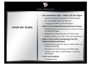 • Das interaktive Netz – Web2.0 & die Folgen
                                         • Ausblick Entwicklung Web 2.0-Technologien
                                         • Die zukünftige Rolle des Web 2.0
                                         • Umgang mit Web 2.0-Technologien
                                      • Web 2.0 im unternehmensinternen Einsatz
        Inhalt der Studie
                                         • Einstellung von Unternehmen zu internen Web
                                           2.0-Anwendungen
                                         • Beispiele der Anwendung und Erfahrungen
                                         • Positiver Einfluss auf die Unternehmenskultur?
                                      • Web 2.0 als Online-Marketing-Tool für
                                        externe Kommunikation
                                         • Herausforderungen für Web 2.0-Aktivitäten im
                                           Online-Marketing
                                         • Beispiele der Anwendung und Erfahrungen
                                         • Chancen von Web 2.0-Aktivitäten im Online-
                                           Marketing
                                      • Fazit und Ausblick
                                         • Erfolgsfaktoren
März 2009                   Seite 5                                    (c) 2009 Cubic Consulting GmbH
 