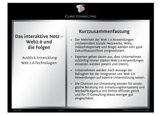 Kurzzusammenfassung
  Das interaktive Netz –
                                         • Der Mehrheit der Web 2.0-Anwendungen
       Web2.0 und                          (insbesondere Soziale Netzwerke, Wikis,
        die Folgen                         Video/Fotoportale und Blogs) werden sehr gute
                                           Zukunftsaussichten prognostiziert.

        Ausblick Entwicklung             • Experten gehen davon aus, dass Unternehmen
                                           zukünftig immer stärker Web 2.0-Anwendungen
        Web 2.0-Technologien               einsetzen werden (extern und intern).
                                         • Unternehmen werden nach Aussage der
                                           Befragten bei der Integration von Web 2.0-
                                           Anwendungen auf externe Unterstützung setzen.
                                         • Die Chancen zur Umsetzung werden für strate-
                                           gische Beratung mit Umsetzungskompetenz und
                                           Werbe/PR-Agentur mit Online Affinität gleich
                                           und für IT-Consulting etwas weniger gut
                                           eingeschätzt.


März 2009                      Seite 6                                    (c) 2009 Cubic Consulting GmbH
 