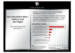 • Werden Unternehmen diese Entwicklungen
                                               annehmen und davon profitieren?
                                             • Von der internen Kommunikation über Standorte
  Das interaktive Netz –                       hinweg bis zum Dialog mit dem Kunden – es gibt
       Web2.0 und                              zahlreiche Möglichkeiten für Unternehmen von
                                               Web 2.0-Technologien zu profitieren.
        die Folgen
                                             Unternehmen werden...
            Die zukünftige Rolle                ...Web 2.0 Anwendungen extern und
                                                   intern immer stärker einsetzen
                des Web 2.0                  ...Web 2.0 Anwendungen stärker extern
                                                (externe Kommunikation) einsetzen
                                              ...Web 2.0 Anwendungen stärker intern
                                                 (interne Kommunikation) einsetzen
                                                 ... Web 2.0 Anwendungen eher
                                              aufmerksam beobachten als einsetzen

                                                                          Sonstiges

                                                    ... Web 2.0 Anwendungen auf
                                                 gleichbleibendem Niveau einsetzen

                                                ... Web 2.0 Anwendungen ignorieren

                                             Frage:                                   0% 10% 20% 30% 40% 50% 60% 70% 80%
                                             Wie schätzen Sie das Verhalten von
                                             Unternehmen hinsichtlich Web 2.0-         (Multiple Choice,           der Befragten
                                             Anwendungen zukünftig ein?                Mehrfachnennung möglich)        n=64

März 2009                          Seite 9                                                           (c) 2009 Cubic Consulting GmbH
 