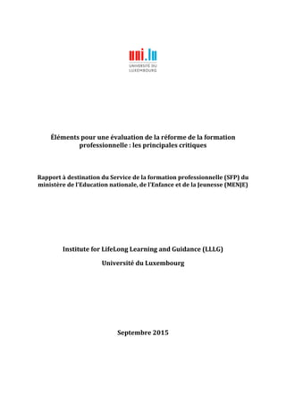 Éléments pour une évaluation de la réforme de la formation
professionnelle : les principales critiques
Rapport à destination du Service de la formation professionnelle (SFP) du
ministère de l'Education nationale, de l’Enfance et de la Jeunesse (MENJE)
Institute for LifeLong Learning and Guidance (LLLG)
Université du Luxembourg
Septembre 2015
 