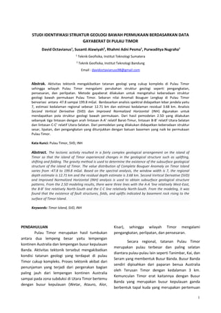 1
STUDI IDENTIFIKASI STRUKTUR GEOLOGI BAWAH PERMUKAAN BERDASARKAN DATA
GAYABERAT DI PULAU TIMOR
David Octavianus1
, Susanti Alawiyah2
, Rhahmi Adni Pesma1
, Purwaditya Nugraha1
1
Teknik Geofisika, Institut Teknologi Sumatera
2
Teknik Geofisika, Institut Teknologi Bandung
Email : davidoctavianuss98@gmail.com
Abstrak. Aktivitas tektonik mengakibatkan tatanan geologi yang cukup kompleks di Pulau Timor
sehingga wilayah Pulau Timor mengalami perubahan struktur geologi seperti pengangkatan,
pensesaran, dan perlipatan. Metode gayaberat dilakukan untuk mengetahui keberadaan struktur
geologi bawah permukaan Pulau Timor. Sebaran nilai Anomali Bouguer Lengkap di Pulau Timor
bervariasi antara -47.8 sampai 199.8 mGal. Berdasarkan analisis spektral didapatkan lebar jendela yaitu
7, estimasi kedalaman regional sebesar 12.71 km dan estimasi kedalaman residual 3.68 km. Analisis
Second Vertical Derivative (SVD) dan Improved Normalized Horizontal (INH) digunakan untuk
mendapatkan pola struktur geologi bawah permukaan. Dari hasil pemodelan 2.5D yang dilakukan
sebanyak tiga lintasan dengan arah lintasan A-A’ relatif Barat-Timur, lintasan B-B’ relatif Utara-Selatan
dan lintasan C-C’ relatif Utara-Selatan. Dari pemodelan yang dilakukan didapatkan keberadaan struktur
sesar, lipatan, dan pengangkatan yang ditunjukkan dengan batuan basemen yang naik ke permukaan
Pulau Timor.
Kata Kunci: Pulau Timor, SVD, INH
Abstract. The tectonic activity resulted in a fairly complex geological arrangement on the island of
Timor so that the island of Timor experienced changes in the geological structure such as uplifting,
shifting and folding. The gravity method is used to determine the existence of the subsurface geological
structure of the island of Timor. The value distribution of Complete Bouguer Anomaly on Timor Island
varies from -47.8 to 199.8 mGal. Based on the spectral analysis, the window width is 7, the regional
depth estimate is 12.71 km and the residual depth estimate is 3.68 km. Second Vertical Derivative (SVD)
and Improved Normalized Horizontal (INH) analysis is used to obtain subsurface geological structure
patterns. From the 2.5D modeling results, there were three lines with the A-A 'line relatively West-East,
the B-B' line relatively North-South and the C-C line relatively North-South. From the modeling, it was
found that the existence of fault structures, folds, and uplifts indicated by basement rock rising to the
surface of Timor Island.
Keywords: Timor Island, SVD, INH
PENDAHULUAN
Pulau Timor merupakan hasil tumbukan
antara dua lempeng besar yaitu lempengan
kontinen Australia dan lempengan busur kepulauan
Banda. Aktivitas tektonik tersebut mengakibatkan
kondisi tatanan geologi yang terdapat di pulau
Timor cukup kompleks. Proses tektonik akibat dari
penunjaman yang terjadi dari pergerakan bagian
paling jauh dari lempengan kontinen Australia
sampai pada zona subduksi di Utara Timor bertemu
dengan busur kepulauan (Wetar, Atauro, Alor,
Kisar), sehingga wilayah Timor mengalami
pengangkatan, perlipatan, dan pensesaran.
Secara regional, tatanan Pulau Timor
merupakan pulau terbesar dan paling selatan
diantara pulau-pulau lain seperti Tanimbar, Kai, dan
Seram yang membentuk Busur Banda. Busur Banda
sendiri dipisahkan dari paparan benua Australia
oleh Terusan Timor dengan kedalaman 3 km.
Kemunculan Timor erat kaitannya dengan Busur
Banda yang merupakan busur kepulauan ganda
berbentuk tapal kuda yang merupakan pertemuan
 