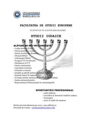 FACULTATEA DE STUDII EUROPENE
                   TE INVITĂ SĂ TE ALĂTURI SPECIALIZĂRII


                     STUDII IUDAICE

ALĂTURI DE NOI VEI CUNOAŞTE:
- Limba ebraică (IVRIT)
- Istoria generală a evreilor
- Istoria evreilor din România
- Ebraică biblică
- Arheologie biblică
- Exegeza VT (în ebraică)
- Introducere în VT
- Istoria sionismului
- Literatură evreiască
- Filosofie evreiască
- Grupări şi partide politice evreieşti în România
- Statutul femeii în iudaism
- Evoluţia elitelor intelectuale evreieşti din România
- Istoria antisemitismului
- Reprezentarea Holocaustului în cinematografie


                           OPORTUNITĂŢI PROFESIONALE:
                               - cadru didactic
                               - cercetător în domeniul studiilor iudaice
                               - muzeograf
                               - acces la studii de masterat

Detalii privind admiterea pe www. euro.ubbcluj.ro
Persoană de contact : ursutiuclaudia@yahoo.com
 