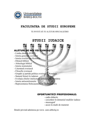 FACULTATEA DE STUDII EUROPENE
                   TE INVITĂ SĂ TE ALĂTURI SPECIALIZĂRII



                     STUDII IUDAICE

ALĂTURI DE NOI VEI CUNOAŞTE:
- Limba ebraică (IVRIT)
- Istoria generală a evreilor
- Istoria evreilor din România
- Ebraică biblică
- Arheologie biblică
- Istoria sionismului
- Literatură evreiască
- Filosofie evreiască
- Grupări şi partide politice evreieşti în România
- Statutul femeii în iudaism
- Evoluţia elitelor intelectuale evreieşti din România
- Istoria antisemitismului
- Reprezentarea Holocaustului în cinematografie



                           OPORTUNITĂŢI PROFESIONALE:
                               - cadru didactic
                               - cercetător în domeniul studiilor iudaice
                               - muzeograf
                               - acces la studii de masterat

Detalii privind admiterea pe www. euro.ubbcluj.ro
 