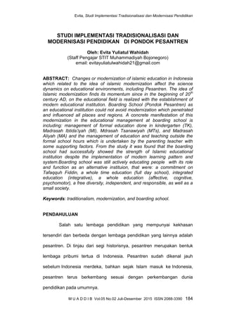 Evita, Studi Implementasi Tradisionalisasi dan Modernisasi Pendidikan
M U A D D I B Vol.05 No.02 Juli-Desember 2015 ISSN 2088-3390 184
STUDI IMPLEMENTASI TRADISIONALISASI DAN
MODERNISASI PENDIDIKAN DI PONDOK PESANTREN
Oleh: Evita Yuliatul Wahidah
(Staff Pengajar STIT Muhammadiyah Bojonegoro)
email: evitayuliatulwahidah21@gmail.com
ABSTRACT: Changes or modernization of islamic education in Indonesia
which related to the idea of islamic modernization affect the science
dynamics on educational environments, including Pesantren. The idea of
Islamic modernization finds its momentum since in the beginning of 20th
century AD, on the educational field is realized with the establishment of
modern educational institution. Boarding School (Pondok Pesantren) as
an educational institution could not avoid modernization which penetrated
and influenced all places and regions. A concrete manifestation of this
modernization in the educational management at boarding school is
including: management of formal education done in kindergarten (TK),
Madrasah Ibtida’iyah (MI), Mdrasah Tsanawiyah (MTs), and Madrasah
Aliyah (MA) and the management of education and teaching outside the
formal school hours which is undertaken by the parenting teacher with
some supporting factors. From the study it was found that the boarding
school had successfully showed the strength of Islamic educational
institution despite the implementation of modern learning pattern and
system.Boarding school was still actively educating people with its role
and function as an alternative instituion, that were: a commitment on
Tafaqquh Fiddin, a whole time education (full day school), integrated
education (integrative), a whole education (affective, cognitive,
psychomotor), a free diversity, independent, and responsible, as well as a
small society.
Keywords: traditionalism, modernization, and boarding school.
PENDAHULUAN
Salah satu lembaga pendidikan yang mempunyai kekhasan
tersendiri dan berbeda dengan lembaga pendidikan yang lainnya adalah
pesantren. Di tinjau dari segi historisnya, pesantren merupakan bentuk
lembaga pribumi tertua di Indonesia. Pesantren sudah dikenal jauh
sebelum Indonesia merdeka, bahkan sejak Islam masuk ke Indonesia,
pesantren terus berkembang sesuai dengan perkembangan dunia
pendidikan pada umumnya.
 