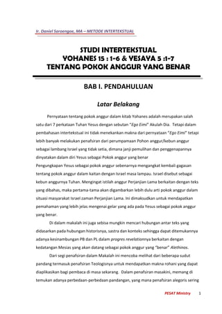 Ir. Daniel Saroengoe, MA – METODE INTERTEKSTUAL
PESAT Ministry 1
STUDI INTERTEKSTUAL
YOHANES 15 : 1-6 & YESAYA 5 :1-7
TENTANG POKOK ANGGUR YANG BENAR
BAB I. PENDAHULUAN
Latar Belakang
Pernyataan tentang pokok anggur dalam kitab Yohanes adalah merupakan salah
satu dari 7 perkataan Tuhan Yesus dengan sebutan “Ego Eimi” Akulah Dia. Tetapi dalam
pembahasan intertekstual ini tidak menekankan makna dari pernyataan “Ego Eimi” tetapi
lebih banyak melakukan penafsiran dari perumpamaan Pohon anggur/kebun anggur
sebagai lambang Israel yang tidak setia, dimana janji pemulihan dan penggenapannya
dinyatakan dalam diri Yesus sebagai Pokok anggur yang benar
Pengungkapan Yesus sebagai pokok anggur sebenarnya mengangkat kembali gagasan
tentang pokok anggur dalam kaitan dengan Israel masa lampau. Israel disebut sebagai
kebun anggurnya Tuhan. Mengingat istilah anggur Perjanjian Lama berkaitan dengan teks
yang dibahas, maka pertama-tama akan digambarkan lebih dulu arti pokok anggur dalam
situasi masyarakat Israel zaman Perjanjian Lama. Ini dimaksudkan untuk mendapatkan
pemahaman yang lebih jelas mengenai gelar yang ada pada Yesus sebagai pokok anggur
yang benar.
Di dalam makalah ini juga sebisa mungkin mencari hubungan antar teks yang
didasarkan pada hubungan historisnya, sastra dan konteks sehingga dapat ditemukannya
adanya kesinambungan PB dan PL dalam progres revelationnya berkaitan dengan
kedatangan Mesias yang akan datang sebagai pokok anggur yang “benar” Alethinos.
Dari segi penafsiran dalam Makalah ini mencoba melihat dari beberapa sudut
pandang termasuk penafsiran Teologisnya untuk mendapatkan makna rohani yang dapat
diaplikasikan bagi pembaca di masa sekarang. Dalam penafsiran masakini, memang di
temukan adanya perbedaan-perbedaan pandangan, yang mana penafsiran alegoris sering
 