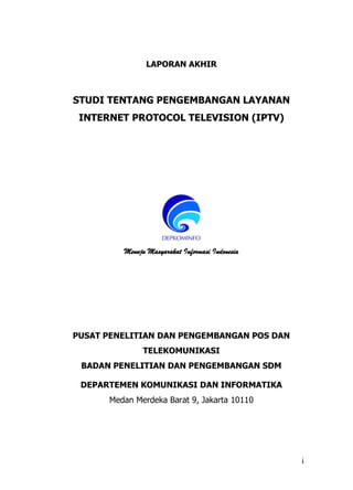 i
LAPORAN AKHIR
STUDI TENTANG PENGEMBANGAN LAYANAN
INTERNET PROTOCOL TELEVISION (IPTV)
Menuju Masyarakat Informasi Indonesia
PUSAT PENELITIAN DAN PENGEMBANGAN POS DAN
TELEKOMUNIKASI
BADAN PENELITIAN DAN PENGEMBANGAN SDM
DEPARTEMEN KOMUNIKASI DAN INFORMATIKA
Medan Merdeka Barat 9, Jakarta 10110
 