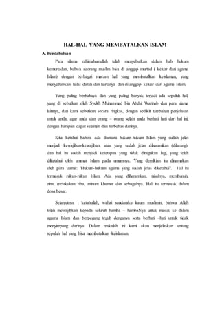 HAL-HAL YANG MEMBATALKAN ISLAM
A. Pendahuluan
Para ulama rahimahumullah telah menyebutkan dalam bab hukum
kemurtadan, bahwa seorang muslim bisa di anggap murtad ( keluar dari agama
Islam) dengan berbagai macam hal yang membatalkan keislaman, yang
menyebabkan halal darah dan hartanya dan di anggap keluar dari agama Islam.
Yang paling berbahaya dan yang paling banyak terjadi ada sepuluh hal,
yang di sebutkan oleh Syekh Muhammad bin Abdul Wahhab dan para ulama
lainnya, dan kami sebutkan secara ringkas, dengan sedikit tambahan penjelasan
untuk anda, agar anda dan orang – orang selain anda berhati hati dari hal ini,
dengan harapan dapat selamat dan terbebas darinya.
Kita ketahui bahwa ada diantara hukum-hukum Islam yang sudah jelas
menjadi kewajiban-kewajiban, atau yang sudah jelas diharamkan (dilarang),
dan hal itu sudah menjadi ketetapan yang tidak diragukan lagi, yang telah
diketahui oleh ummat Islam pada umumnya. Yang demikian itu dinamakan
oleh para ulama: "Hukum-hukum agama yang sudah jelas diketahui”. Hal itu
termasuk rukun-rukun Islam. Ada yang diharamkan, misalnya, membunuh,
zina, melakukan riba, minum khamar dan sebagainya. Hal itu termasuk dalam
dosa besar.
Selanjutnya : ketahuilah, wahai saudaraku kaum muslimin, bahwa Allah
telah mewajibkan kepada seluruh hamba – hambaNya untuk masuk ke dalam
agama Islam dan berpegang teguh denganya serta berhati –hati untuk tidak
menyimpang darinya. Dalam makalah ini kami akan menjelaskan tentang
sepuluh hal yang bisa membatalkan keislaman.
 