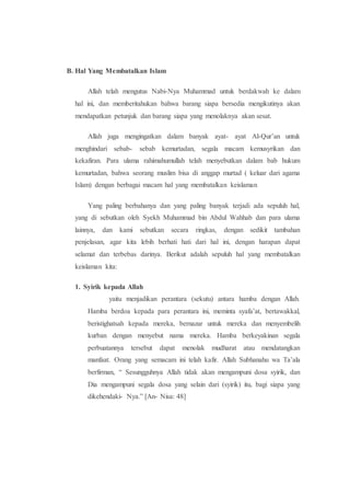 B. Hal Yang Membatalkan Islam
Allah telah mengutus Nabi-Nya Muhammad untuk berdakwah ke dalam
hal ini, dan memberitahukan bahwa barang siapa bersedia mengikutinya akan
mendapatkan petunjuk dan barang siapa yang menolaknya akan sesat.
Allah juga mengingatkan dalam banyak ayat- ayat Al-Qur’an untuk
menghindari sebab- sebab kemurtadan, segala macam kemusyrikan dan
kekafiran. Para ulama rahimahumullah telah menyebutkan dalam bab hukum
kemurtadan, bahwa seorang muslim bisa di anggap murtad ( keluar dari agama
Islam) dengan berbagai macam hal yang membatalkan keislaman
Yang paling berbahanya dan yang paling banyak terjadi ada sepuluh hal,
yang di sebutkan oleh Syekh Muhammad bin Abdul Wahhab dan para ulama
lainnya, dan kami sebutkan secara ringkas, dengan sedikit tambahan
penjelasan, agar kita lebih berhati hati dari hal ini, dengan harapan dapat
selamat dan terbebas darinya. Berikut adalah sepuluh hal yang membatalkan
keislaman kita:
1. Syirik kepada Allah
yaitu menjadikan perantara (sekutu) antara hamba dengan Allah.
Hamba berdoa kepada para perantara ini, meminta syafa’at, bertawakkal,
beristighatsah kepada mereka, bernazar untuk mereka dan menyembelih
kurban dengan menyebut nama mereka. Hamba berkeyakinan segala
perbuatannya tersebut dapat menolak mudharat atau mendatangkan
manfaat. Orang yang semacam ini telah kafir. Allah Subhanahu wa Ta’ala
berfirman, “ Sesungguhnya Allah tidak akan mengampuni dosa syirik, dan
Dia mengampuni segala dosa yang selain dari (syirik) itu, bagi siapa yang
dikehendaki- Nya.” [An- Nisa: 48]
 