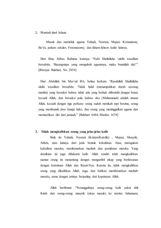 2. Murtad dari Islam
Masuk dan memeluk agama Yahudi, Nasrani, Majusi, Komunisme,
Ba’tsi, paham sekuler, Freemasonry, dan faham-faham kufur lainnya.
Dari Ibnu Abbas Rahuma katanya: “Nabi Shallallahu ‘alaihi wasallam
bersabda, ‘Barangsiapa yang mengubah agamanya, maka bunuhlah dia!’”
[Riwayat Bukhari, No. 2854]
Dari Abdullah bin Mas’ud RA, beliau berkata: “Rasulullah Shallallahu
alaihi wasallam bersabda: ‘Tidak halal (menumpahkan darah seorang
muslim) yang bersaksi bahwa tidak ada yang berhak diibadahi dengan benar
kecuali Allah, dan bersaksi pula bahwa aku (Muhammad) adalah utusan
Allah, kecuali dengan tiga perkara: orang sudah menikah tapi berzina, orang
yang membunuh jiwa (tanpa hak), dan orang yang meninggalkan agama dan
memisahkan diri dari jamaah.” [Bukhari 6484, Muslim 1674]
3. Tidak mengkafirkan orang yang jelas-jelas kafir
Baik itu Yahudi, Nasrani (Kristen/Katolik) , Majusi, Musyrik,
Atheis, atau lainnya dari jenis bentuk kekufuran. Atau, meragukan
kekafiran mereka, membenarkan mazhab dan pemikiran mereka. Yang
demikian ini juga dihukumi kafir. Allah sendiri telah mengkafirkan,
namun orang ini menentang dengan mengambil sikap yang berlawanan
dengan ketentuan Allah dan Rasul-Nya. Karena itu, tidak mengkafirkan
orang yang dikafirkan Allah, ragu, dan bahkan membenarkan mazhab
mereka, sama dengan artinya berpaling dari keputusan Allah.
Allah berfirman :”Sesungguhnya orang-orang kafir yakni ahli
Kitab dan orang-orang musyrik (akan masuk) ke neraka Jahannam;
 