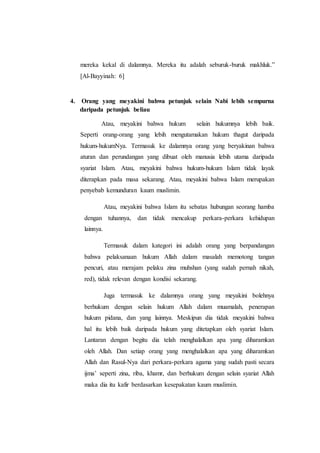 mereka kekal di dalamnya. Mereka itu adalah seburuk-buruk makhluk.”
[Al-Bayyinah: 6]
4. Orang yang meyakini bahwa petunjuk selain Nabi lebih sempurna
daripada petunjuk beliau
Atau, meyakini bahwa hukum selain hukumnya lebih baik.
Seperti orang-orang yang lebih mengutamakan hukum thagut daripada
hukum-hukumNya. Termasuk ke dalamnya orang yang beryakinan bahwa
aturan dan perundangan yang dibuat oleh manusia lebih utama daripada
syariat Islam. Atau, meyakini bahwa hukum-hukum Islam tidak layak
diterapkan pada masa sekarang. Atau, meyakini bahwa Islam merupakan
penyebab kemunduran kaum muslimin.
Atau, meyakini bahwa Islam itu sebatas hubungan seorang hamba
dengan tuhannya, dan tidak mencakup perkara-perkara kehidupan
lainnya.
Termasuk dalam kategori ini adalah orang yang berpandangan
bahwa pelaksanaan hukum Allah dalam masalah memotong tangan
pencuri, atau merajam pelaku zina muhshan (yang sudah pernah nikah,
red), tidak relevan dengan kondisi sekarang.
Juga termasuk ke dalamnya orang yang meyakini bolehnya
berhukum dengan selain hukum Allah dalam muamalah, penerapan
hukum pidana, dan yang lainnya. Meskipun dia tidak meyakini bahwa
hal itu lebih baik daripada hukum yang ditetapkan oleh syariat Islam.
Lantaran dengan begitu dia telah menghalalkan apa yang diharamkan
oleh Allah. Dan setiap orang yang menghalalkan apa yang diharamkan
Allah dan Rasul-Nya dari perkara-perkara agama yang sudah pasti secara
ijma’ seperti zina, riba, khamr, dan berhukum dengan selain syariat Allah
maka dia itu kafir berdasarkan kesepakatan kaum muslimin.
 