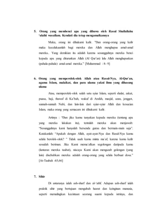 5. Orang yang membenci apa yang dibawa oleh Rasul Shallallahu
‘alaihi wasallam. Kendati dia tetap mengamalkannya
Maka, orang ini dihukumi kafir. ”Dan orang-orang yang kafir
maka kecelakaanlah bagi mereka dan Allah menghapus amal-amal
mereka.. Yang demikian itu adalah karena sesungguhnya mereka benci
kepada apa yang diturunkan Allah (Al Qur’an) lalu Allah menghapuskan
(pahala-pahala) amal-amal mereka.” [Muhammad : 8- 9]
6. Orang yang memperolok-olok Allah atau Rasul-Nya, Al-Qur`an,
agama Islam, malaikat, dan para ulama yakni ilmu yang dihasung
ulama
Atau, memperolok-olok salah satu syiar Islam, seperti shalat, zakat,
puasa, haji, thawaf di Ka’bah, wukuf di Arafah, masjid, azan, jenggot,
sunnah-sunnah Nabi, dan lain-lain dari syiar-syiar Allah dan kesucian
Islam, maka orang yang semacam ini dihukumi kafir.
Artinya : “Dan jika kamu tanyakan kepada mereka (tentang apa
yang mereka lakukan itu), tentulah mereka akan menjawab:
“Sesungguhnya kami hanyalah bersenda gurau dan bermain-main saja”.
Katakanlah: “Apakah dengan Allah, ayat-ayat-Nya dan Rasul-Nya kamu
selalu berolok-olok? ” Tidak usah kamu minta ma`af, karena kamu kafir
sesudah beriman. Jika Kami mema`afkan segolongan daripada kamu
(lantaran mereka taubat), niscaya Kami akan mengazab golongan (yang
lain) disebabkan mereka adalah orang-orang yang selalu berbuat dosa.”
[At-Taubah :65,66]
7. Sihir
Di antaranya ialah ash-sharf dan al-‘athf. Adapun ash-sharf ialah
praktik sihir yang bertujuan mengubah hasrat dan keinginan manusia,
seperti memalingkan kecintaan seorang suami kepada istrinya, dan
 
