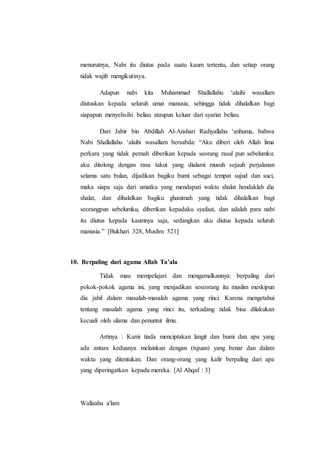 menurutnya, Nabi itu diutus pada suatu kaum tertentu, dan setiap orang
tidak wajib mengikutinya.
Adapun nabi kita Muhammad Shallallahu ‘alaihi wasallam
diutuskan kepada seluruh umat manusia, sehingga tidak dihalalkan bagi
siapapun menyelisihi beliau ataupun keluar dari syariat beliau.
Dari Jabir bin Abdillah Al-Anshari Radiyallahu ‘anhuma, bahwa
Nabi Shallallahu ‘alaihi wasallam bersabda: “Aku diberi oleh Allah lima
perkara yang tidak pernah diberikan kepada seorang rasul pun sebelumku:
aku ditolong dengan rasa takut yang dialami musuh sejauh perjalanan
selama satu bulan, dijadikan bagiku bumi sebagai tempat sujud dan suci,
maka siapa saja dari umatku yang mendapati waktu shalat hendaklah dia
shalat, dan dihalalkan bagiku ghanimah yang tidak dihalalkan bagi
seorangpun sebelumku, diberikan kepadaku syafaat, dan adalah para nabi
itu diutus kepada kaumnya saja, sedangkan aku diutus kepada seluruh
manusia.” [Bukhari 328, Muslim 521]
10. Berpaling dari agama Allah Ta’ala
Tidak mau mempelajari dan mengamalkannya: berpaling dari
pokok-pokok agama ini, yang menjadikan seseorang itu muslim meskipun
dia jahil dalam masalah-masalah agama yang rinci. Karena mengetahui
tentang masalah agama yang rinci itu, terkadang tidak bisa dilakukan
kecuali oleh ulama dan penuntut ilmu.
Artinya : Kami tiada menciptakan langit dan bumi dan apa yang
ada antara keduanya melainkan dengan (tujuan) yang benar dan dalam
waktu yang ditentukan. Dan orang-orang yang kafir berpaling dari apa
yang diperingatkan kepada mereka. [Al Ahqaf : 3]
Wallaahu a'lam
 