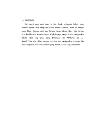 C. Kesimpulan
Dari materi yang kami bahas ini bisa ditarik kesimpulan bahwa setiap
manusia, apabila telah mengucapkan dua kalimat Syahadat, maka dia menjadi
orang Islam. Baginya wajib dan berlaku hukum-hukum Islam, yaitu beriman
akan keadilan dan kesucian Islam. Wajib baginya menyerah dan mengamalkan
hukum Islam yang jelas, yang ditetapkan oleh Al-Qur'an dan As-
Sunnah.Tidak ada pilihan baginya menerima atau meninggalkan sebagian. Dia
harus menyerah pada semua hukum yang dihalalkan dan yang diharamkan.
 