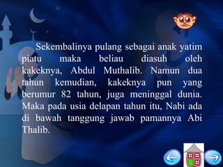 Sekembalinya pulang sebagai anak yatim
piatu
maka
beliau
diasuh
oleh
kakeknya, Abdul Muthalib. Namun dua
tahun kemudian, kakeknya pun yang
berumur 82 tahun, juga meninggal dunia.
Maka pada usia delapan tahun itu, Nabi ada
di bawah tanggung jawab pamannya Abi
Thalib.

 