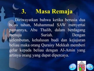 3.

Masa Remaja

Diriwayatkan bahwa ketika berusia dua
belas tahun, Muhammad SAW menyertai
pamannya, Abu Thalib, dalam berdagang
menuju
Suriah.
Dengan
kelembutan, kehalusan budi dan kejujuran
beliau maka orang Quraisy Mekkah memberi
gelar kepada beliau dengan Al-Amin yang
artinya orang yang dapat dipercaya.

 