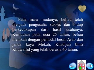 Pada masa mudanya, beliau telah
menjadi pengusaha sukses dan hidup
berkecukupan dari hasil usahanya.
Kemudian pada usia 25 tahun, beliau
menikah dengan pemodal besar Arab dan
janda kaya Mekah, Khadijah binti
Khuwailid yang telah berusia 40 tahun.

 