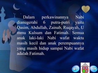 Dalam
perkawinannya
Nabi
dianugerahi 6 putra-putri yaitu
Qasim, Abdullah, Zainab, Ruqayah, U
mmu Kulsum dan Fatimah. Semua
anak laki-laki Nabi wafat waktu
masih kecil dan anak perempuannya
yang masih hidup sampai Nabi wafat
adalah Fatimah.

 