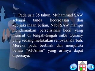 Pada usia 35 tahun, Muhammad SAW
sebagai
tanda
kecerdasan
dan
kebijaksanaan beliau, Nabi SAW mampu
mendamaikan perselisihan kecil yang
muncul di tengah-tengah suku Quraisy
yang sedang melakukan renovasi Ka‟bah.
Mereka pada berbisik dan menjuluki
beliau “Al-Amin” yang artinya dapat
dipercaya.

 