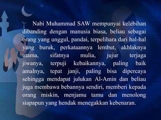 Nabi Muhammad SAW mempunyai kelebihan
dibanding dengan manusia biasa, beliau sebagai
orang yang unggul, pandai, terpelihara dari hal-hal
yang buruk, perkataannya lembut, akhlaknya
utama,
sifatnya
mulia,
jujur
terjaga
jiwanya, terpuji kebaikannya, paling baik
amalnya, tepat janji, paling bisa dipercaya
sehingga mendapat julukan Al-Amin dan beliau
juga membawa bebannya sendiri, memberi kepada
orang miskin, menjamu tamu dan menolong
siapapun yang hendak menegakkan kebenaran.

 