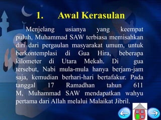 1.

Awal Kerasulan

Menjelang
usianya
yang
keempat
puluh, Muhammad SAW terbiasa memisahkan
diri dari pergaulan masyarakat umum, untuk
berkontemplasi di Gua Hira, beberapa
kilometer di Utara Mekah. Di
gua
tersebut, Nabi mula-mula hanya berjam-jam
saja, kemudian berhari-hari bertafakur. Pada
tanggal
17
Ramadhan
tahun
611
M, Muhammad SAW mendapatkan wahyu
pertama dari Allah melalui Malaikat Jibril.

 