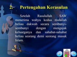 2.

Pertengahan Kerasulan
Setelah
Rasulullah
SAW
menerima wahyu kedua mulailah
beliau dakwah secara sembunyisembunyi
dengan
mengajak
keluarganya dan sahabat-sahabat
beliau seorang demi seorang masuk
Islam.

 