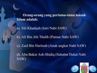 Orang-orang yang pertama-tama masuk
Islam adalah:
a). Siti Khadijah (Istri Nabi SAW)
b). Ali Bin Abi Thalib (Paman Nabi SAW)
c). Zaid Bin Haritsah (Anak angkat Nabi SAW)
d). Abu Bakar Ash-Shidiq (Sahabat Dekat Nabi
SAW)

 
