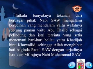 Tatkala banyaknya tekanan dari
berbagai pihak Nabi SAW mengalami
kesedihan yang mendalam yaitu wafatnya
seorang paman yaitu Abu Thalib sebagai
pelindung dan istri tercinta yang setia
menemani hari-hari beliau yaitu Khadijah
binti Khuwailid, sehingga Allah menghibur
hati baginda Rasul SAW dengan terjadinya
Isra‟ dan Mi‟rajnya Nabi Muhammad SAW.

 