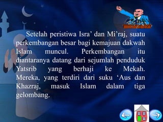 Setelah peristiwa Isra‟ dan Mi‟raj, suatu
perkembangan besar bagi kemajuan dakwah
Islam
muncul.
Perkembangan
itu
diantaranya datang dari sejumlah penduduk
Yatsrib
yang
berhaji
ke
Mekah.
Mereka, yang terdiri dari suku „Aus dan
Khazraj, masuk Islam dalam tiga
gelombang.

 