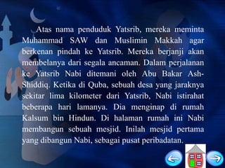 Atas nama penduduk Yatsrib, mereka meminta
Muhammad SAW dan Muslimin Makkah agar
berkenan pindah ke Yatsrib. Mereka berjanji akan
membelanya dari segala ancaman. Dalam perjalanan
ke Yatsrib Nabi ditemani oleh Abu Bakar AshShiddiq. Ketika di Quba, sebuah desa yang jaraknya
sekitar lima kilometer dari Yatsrib, Nabi istirahat
beberapa hari lamanya. Dia menginap di rumah
Kalsum bin Hindun. Di halaman rumah ini Nabi
membangun sebuah mesjid. Inilah mesjid pertama
yang dibangun Nabi, sebagai pusat peribadatan.

 