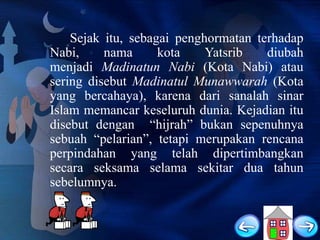 Sejak itu, sebagai penghormatan terhadap
Nabi,
nama
kota
Yatsrib
diubah
menjadi Madinatun Nabi (Kota Nabi) atau
sering disebut Madinatul Munawwarah (Kota
yang bercahaya), karena dari sanalah sinar
Islam memancar keseluruh dunia. Kejadian itu
disebut dengan “hijrah” bukan sepenuhnya
sebuah “pelarian”, tetapi merupakan rencana
perpindahan yang telah dipertimbangkan
secara seksama selama sekitar dua tahun
sebelumnya.

 