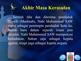 3.

Akhir Masa Kerasulan

Setelah tiba dan diterima penduduk
Yatsrib (Madinah), Nabi Muhammad SAW
resmi sebagai pemimpin penduduk kota itu.
Babak baru dalam sejarah Islam pun
dimulai. Nabi Muhammad SAW mempunyai
kedudukan, bukan saja sebagai kepala
agama, tetapi juga sebagai kepala negara.

 