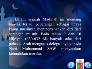Dalam sejarah Madinah ini memang
banyak terjadi peperangan sebagai upaya
kaum muslimin mempertahankan diri dari
serangan musuh. Pada tahun 9 dan 10
Hijriyah (630-632 M) banyak suku dari
pelosok Arab mengutus delegasinya kepada
Nabi Muhammad SAW menyatakan
ketundukan mereka.

 
