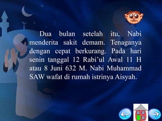 Dua bulan setelah itu, Nabi
menderita sakit demam. Tenaganya
dengan cepat berkurang. Pada hari
senin tanggal 12 Rabi‟ul Awal 11 H
atau 8 Juni 632 M. Nabi Muhammad
SAW wafat di rumah istrinya Aisyah.

 