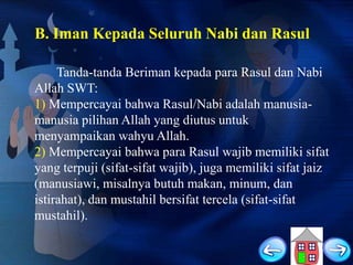 B. Iman Kepada Seluruh Nabi dan Rasul
Tanda-tanda Beriman kepada para Rasul dan Nabi
Allah SWT:
1) Mempercayai bahwa Rasul/Nabi adalah manusiamanusia pilihan Allah yang diutus untuk
menyampaikan wahyu Allah.
2) Mempercayai bahwa para Rasul wajib memiliki sifat
yang terpuji (sifat-sifat wajib), juga memiliki sifat jaiz
(manusiawi, misalnya butuh makan, minum, dan
istirahat), dan mustahil bersifat tercela (sifat-sifat
mustahil).

 