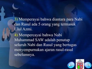 3) Memperayai bahwa diantara para Nabi
dan Rasul ada 5 orang yang termasuk
Ulul Azmi.
4) Mempercayai bahwa Nabi
Muhammad SAW adalah penutup
seluruh Nabi dan Rasul yang bertugas
menyempurnakan ajaran rasul-rasul
sebelumnya.

 