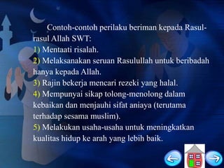 Contoh-contoh perilaku beriman kepada Rasulrasul Allah SWT:
1) Mentaati risalah.
2) Melaksanakan seruan Rasulullah untuk beribadah
hanya kepada Allah.
3) Rajin bekerja mencari rezeki yang halal.
4) Mempunyai sikap tolong-menolong dalam
kebaikan dan menjauhi sifat aniaya (terutama
terhadap sesama muslim).
5) Melakukan usaha-usaha untuk meningkatkan
kualitas hidup ke arah yang lebih baik.

 